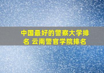 中国最好的警察大学排名 云南警官学院排名